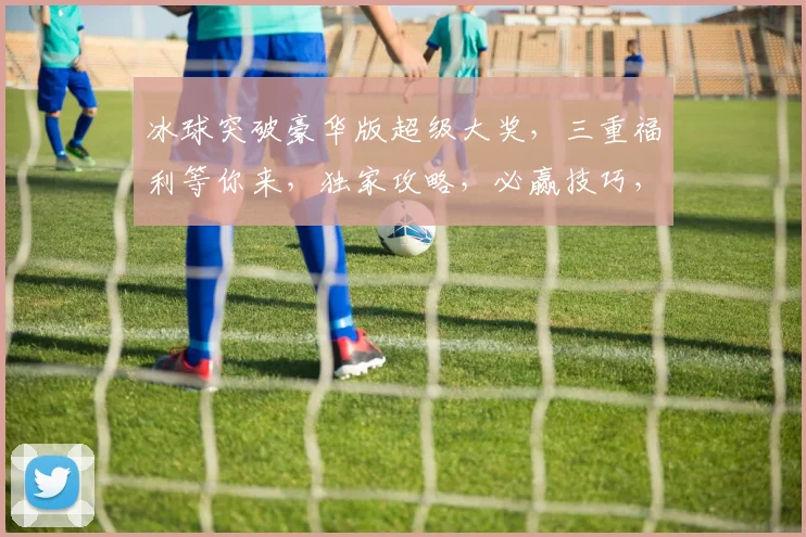 冰球突破豪华版超级大奖，三重福利等你来，独家攻略，必赢技巧，不容错过